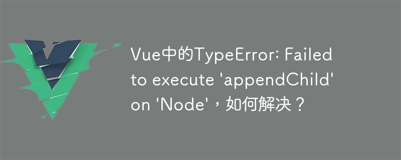 Vue中的TypeError: Failed to execute \'appendChild\' on \'Node\'，如何解决？