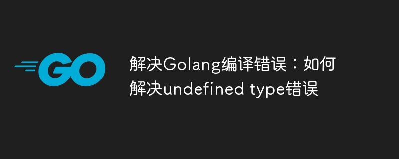 解决Golang编译错误：如何解决undefined type错误