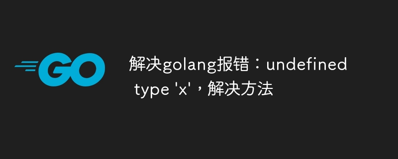 解决golang报错：undefined type \'x\'，解决方法